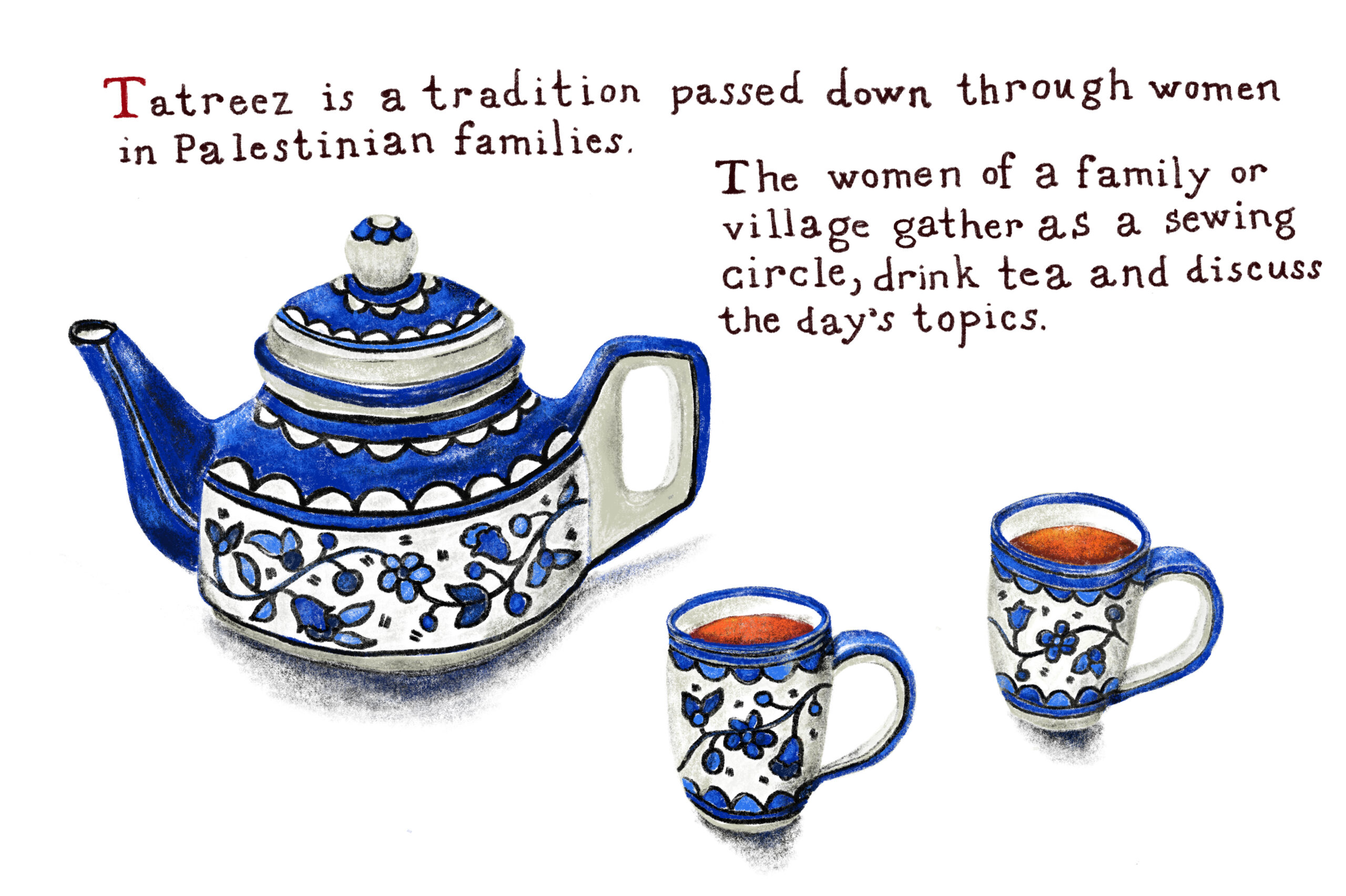 An illustration depicting a teapot and two tea mugs with blure floral design. There is text around the illustration that reads, "Tatreez is a tradition passed down through women in Palestinian families. The women of a family or village, gather as a sewing circle, drink tea and discuss the day's topics."